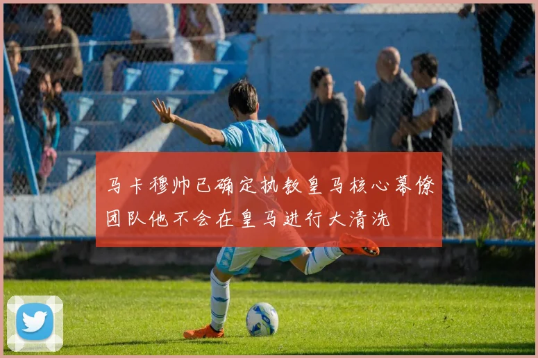 马卡穆帅已确定执教皇马核心幕僚团队他不会在皇马进行大清洗